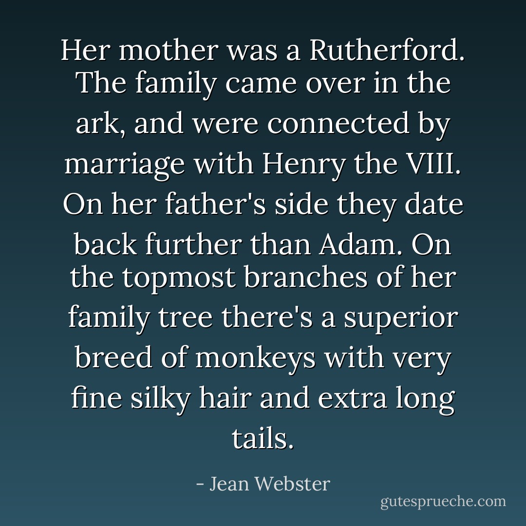 Her mother was a Rutherford. The family came over in the ark, and were connected by marriage with Henry the VIII. On her father's side they date back further than Adam. On the topmost branches of her family tree there's a superior breed of monkeys with very fine silky hair and extra long tails. - Jean Webster