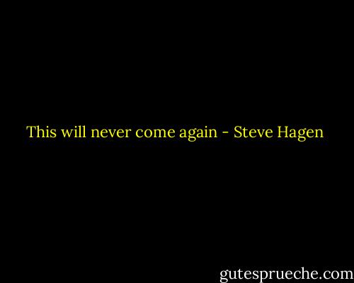 This will never come again - Steve Hagen