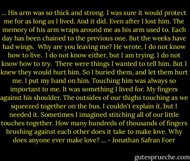 ... His arm was so thick and strong. I was sure it would protect me for as long as I lived. And it did. Even after I lost him. The memory of his arm wraps around me as his arm used to. Each day has been chained to the previous one. But the weeks have had wings. <br />Why are you leaving me?<br />He wrote, I do not know how to live. <br />I do not know either, but I am trying.<br />I do not know how to try. <br />There were things I wanted to tell him. But I knew they would hurt him. So I buried them, and let them hurt me.<br />I put my hand on him. Touching him was always so important to me. It was something I lived for. My fingers against his shoulder. The outsides of our thighs touching as we squeezed together on the bus. I couldn't explain it, but I needed it. Sometimes I imagined stitching all of our little touches together. How many hundreds of thousands of fingers brushing against each other does it take to make love. Why does anyone ever make love? ... - Jonathan Safran Foer