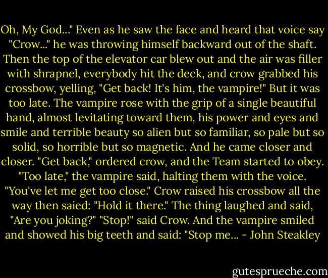 Oh, My God..." Even as he saw the face and heard that voice say "Crow..." he was throwing himself backward out of the shaft. Then the top of the elevator car blew out and the air was filler with shrapnel, everybody hit the deck, and crow grabbed his crossbow, yelling, "Get back! It's him, the vampire!" But it was too late. The vampire rose with the grip of a single beautiful hand, almost levitating toward them, his power and eyes and smile and terrible beauty so alien but so familiar, so pale but so solid, so horrible but so magnetic. And he came closer and closer. "Get back," ordered crow, and the Team started to obey. "Too late," the vampire said, halting them with the voice. "You've let me get too close." Crow raised his crossbow all the way then saied: "Hold it there." The thing laughed and said, "Are you joking?" "Stop!" said Crow. And the vampire smiled and showed his big teeth and said: "Stop me... - John Steakley