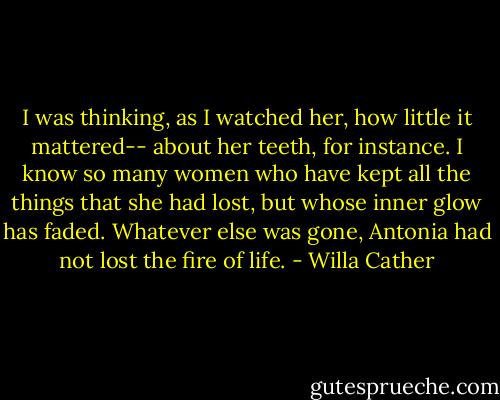 I was thinking, as I watched her, how little it mattered-- about her teeth, for instance. I know so many women who have kept all the things that she had lost, but whose inner glow has faded. Whatever else was gone, Antonia had not lost the fire of life. - Willa Cather