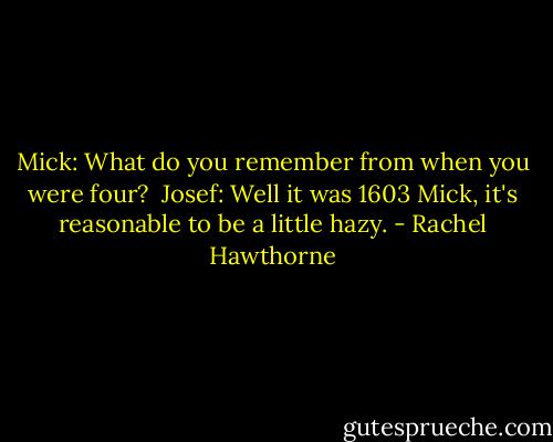 Mick: What do you remember from when you were four?<br /><br />Josef: Well it was 1603 Mick, it's reasonable to be a little hazy. - Rachel Hawthorne