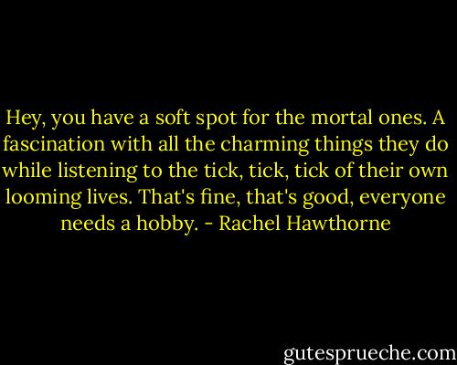 Hey, you have a soft spot for the mortal ones. A fascination with all the charming things they do while listening to the tick, tick, tick of their own looming lives. That's fine, that's good, everyone needs a hobby. - Rachel Hawthorne
