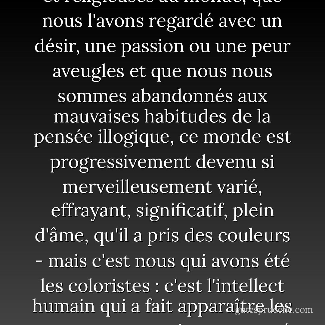 Parce que nous avons, pendant des millénaires, posé des exigences morales, esthétiques et religieuses au monde, que nous l'avons regardé avec un désir, une passion ou une peur aveugles et que nous nous sommes abandonnés aux mauvaises habitudes de la pensée illogique, ce monde est progressivement devenu si merveilleusement varié, effrayant, significatif, plein d'âme, qu'il a pris des couleurs - mais c'est nous qui avons été les coloristes : c'est l'intellect humain qui a fait apparaître les apparences et qui a transporté ses conceptions de base erronées dans les choses. - Friedrich Nietzsche