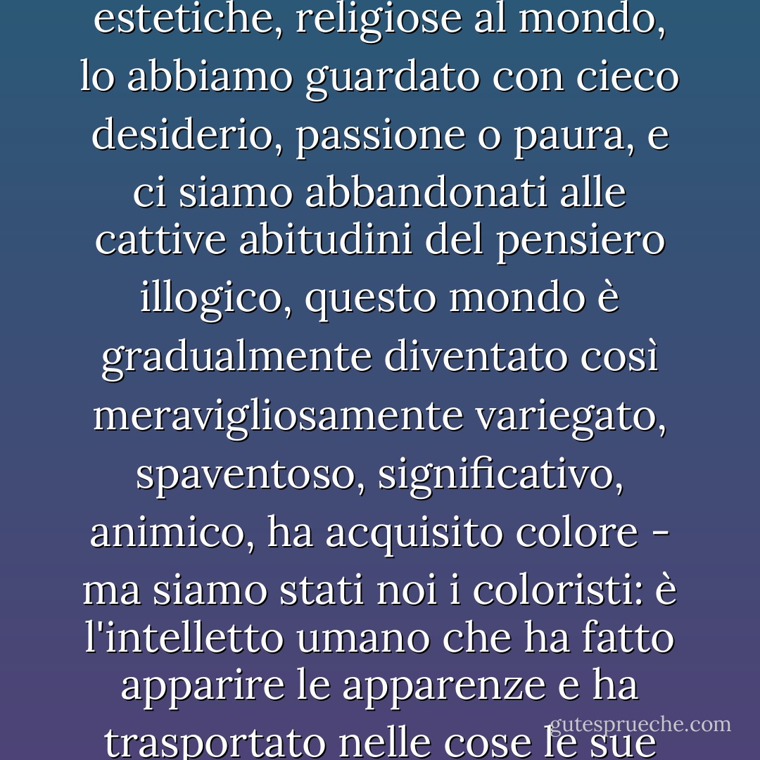 Poiché per millenni abbiamo fatto richieste morali, estetiche, religiose al mondo, lo abbiamo guardato con cieco desiderio, passione o paura, e ci siamo abbandonati alle cattive abitudini del pensiero illogico, questo mondo è gradualmente diventato così meravigliosamente variegato, spaventoso, significativo, animico, ha acquisito colore - ma siamo stati noi i coloristi: è l'intelletto umano che ha fatto apparire le apparenze e ha trasportato nelle cose le sue errate concezioni di base. - Friedrich Nietzsche