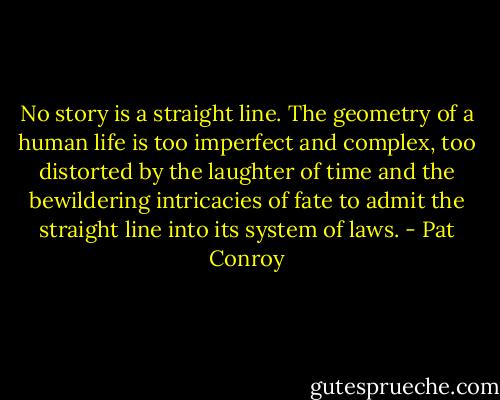 No story is a straight line. The geometry of a human life is too imperfect and complex, too distorted by the laughter of time and the bewildering intricacies of fate to admit the straight line into its system of laws. - Pat Conroy