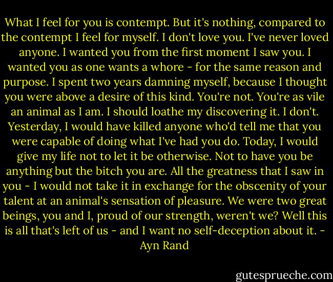 What I feel for you is contempt. But it's nothing, compared to the contempt I feel for myself. I don't love you. I've never loved anyone. I wanted you from the first moment I saw you. I wanted you as one wants a whore - for the same reason and purpose. I spent two years damning myself, because I thought you were above a desire of this kind. You're not. You're as vile an animal as I am. I should loathe my discovering it. I don't. Yesterday, I would have killed anyone who'd tell me that you were capable of doing what I've had you do. Today, I would give my life not to let it be otherwise. Not to have you be anything but the bitch you are. All the greatness that I saw in you - I would not take it in exchange for the obscenity of your talent at an animal's sensation of pleasure. We were two great beings, you and I, proud of our strength, weren't we? Well this is all that's left of us - and I want no self-deception about it. - Ayn Rand