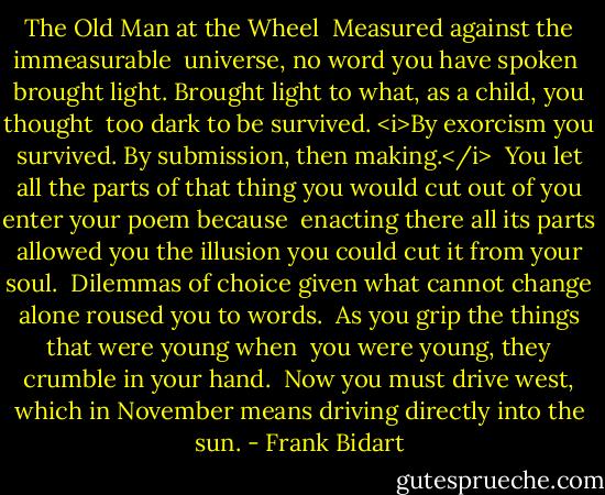The Old Man at the Wheel<br /><br />Measured against the immeasurable <br />universe, no word you have spoken<br /><br />brought light. Brought<br />light to what, as a child, you thought<br /><br />too dark to be survived. <i>By exorcism<br />you survived. By submission, then making.</i><br /><br />You let all the parts of that thing you would<br />cut out of you enter your poem because<br /><br />enacting there all its parts allowed you<br />the illusion you could cut it from your soul.<br /><br />Dilemmas of choice given what cannot<br />change alone roused you to words.<br /><br />As you grip the things that were young when <br />you were young, they crumble in your hand.<br /><br />Now you must drive west, which in November<br />means driving directly into the sun. - Frank Bidart