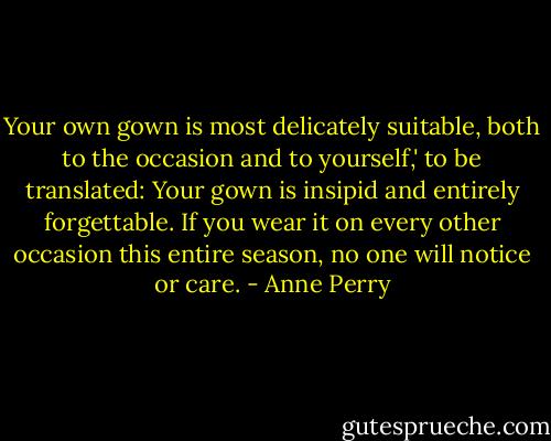 Your own gown is most delicately suitable, both to the occasion and to yourself,' to be translated: Your gown is insipid and entirely forgettable. If you wear it on every other occasion this entire season, no one will notice or care. - Anne Perry