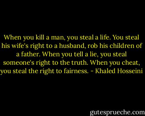 When you kill a man, you steal a life. You steal his wife's right to a husband, rob his children of a father. When you tell a lie, you steal someone's right to the truth. When you cheat, you steal the right to fairness. - Khaled Hosseini