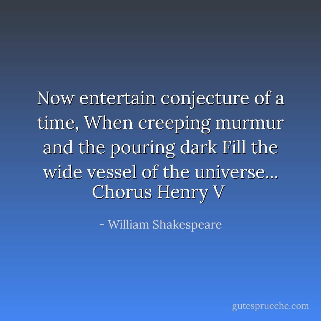 Now entertain conjecture of a time,<br />When creeping murmur and the pouring dark<br />Fill the wide vessel of the universe...<br />Chorus Henry V  - William Shakespeare