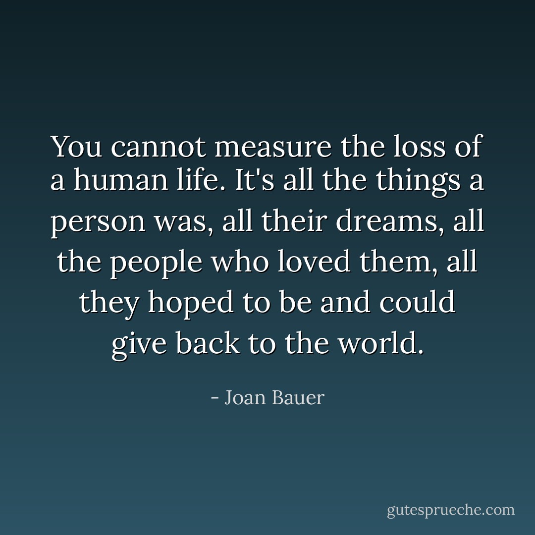 You cannot measure the loss of a human life. It's all the things a person was, all their dreams, all the people who loved them, all they hoped to be and could give back to the world. - Joan Bauer