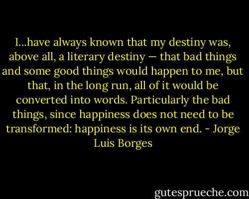 I...have always known that my destiny was, above all, a literary destiny — that bad things and some good things would happen to me, but that, in the long run, all of it would be converted<br />into words. Particularly the bad things, since happiness does not need to be transformed: happiness is its own end. - Jorge Luis Borges