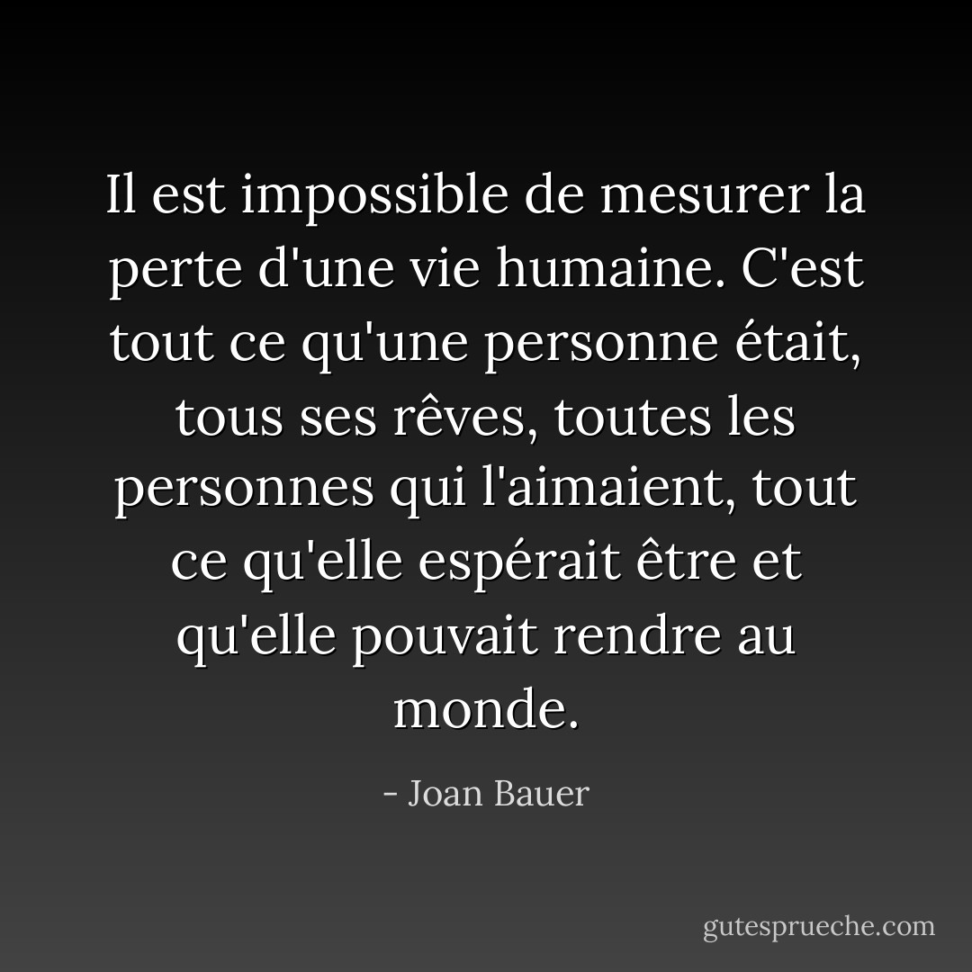 Il est impossible de mesurer la perte d'une vie humaine. C'est tout ce qu'une personne était, tous ses rêves, toutes les personnes qui l'aimaient, tout ce qu'elle espérait être et qu'elle pouvait rendre au monde. - Joan Bauer