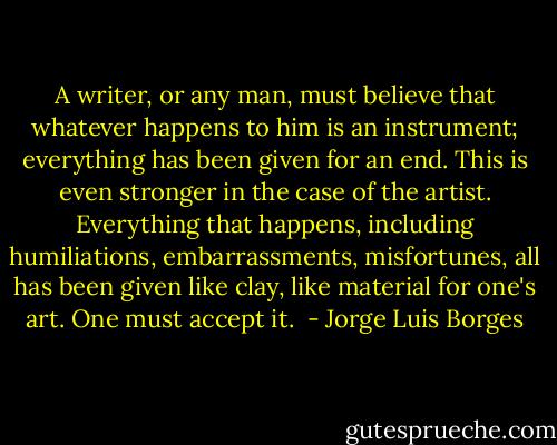 A writer, or any man, must believe that whatever happens to him is an instrument; everything has been given for an end. This is even stronger in the case of the artist. Everything that happens, including humiliations, embarrassments, misfortunes, all has been given like clay, like material for one's art. One must accept it.  - Jorge Luis Borges