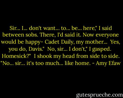 Sir... I... don't want... to... be... here," I said between sobs. There, I'd said it. Now everyone would be happy- Cadet Daily, my mother...<br /><br />Yes, you do, Davis."<br /><br />No, sir... I don't," I gasped.<br /><br />Homesick?"<br /><br />I shook my head from side to side. "No... sir... it's too much... like home. - Amy Efaw