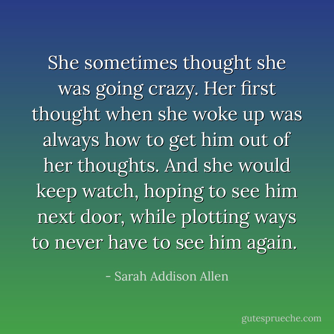 She sometimes thought she was going crazy. Her first thought when she woke up was always how to get him out of her thoughts. And she would keep watch, hoping to see him next door, while plotting ways to never have to see him again.  - Sarah Addison Allen