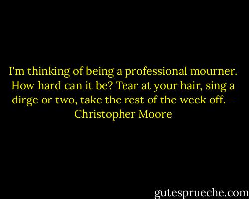 I'm thinking of being a professional mourner. How hard can it be? Tear at your hair, sing a dirge or two, take the rest of the week off. - Christopher Moore