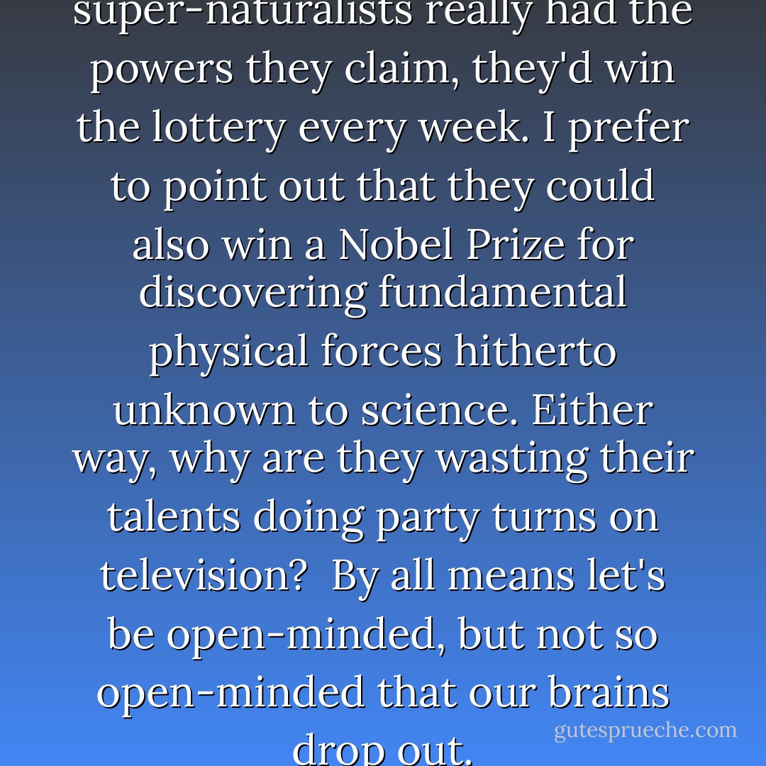 It's been suggested that if the super-naturalists really had the powers they claim, they'd win the lottery every week. I prefer to point out that they could also win a Nobel Prize for discovering fundamental physical forces hitherto unknown to science. Either way, why are they wasting their talents doing party turns on television?<br /><br />By all means let's be open-minded, but not so open-minded that our brains drop out. - Richard Dawkins
