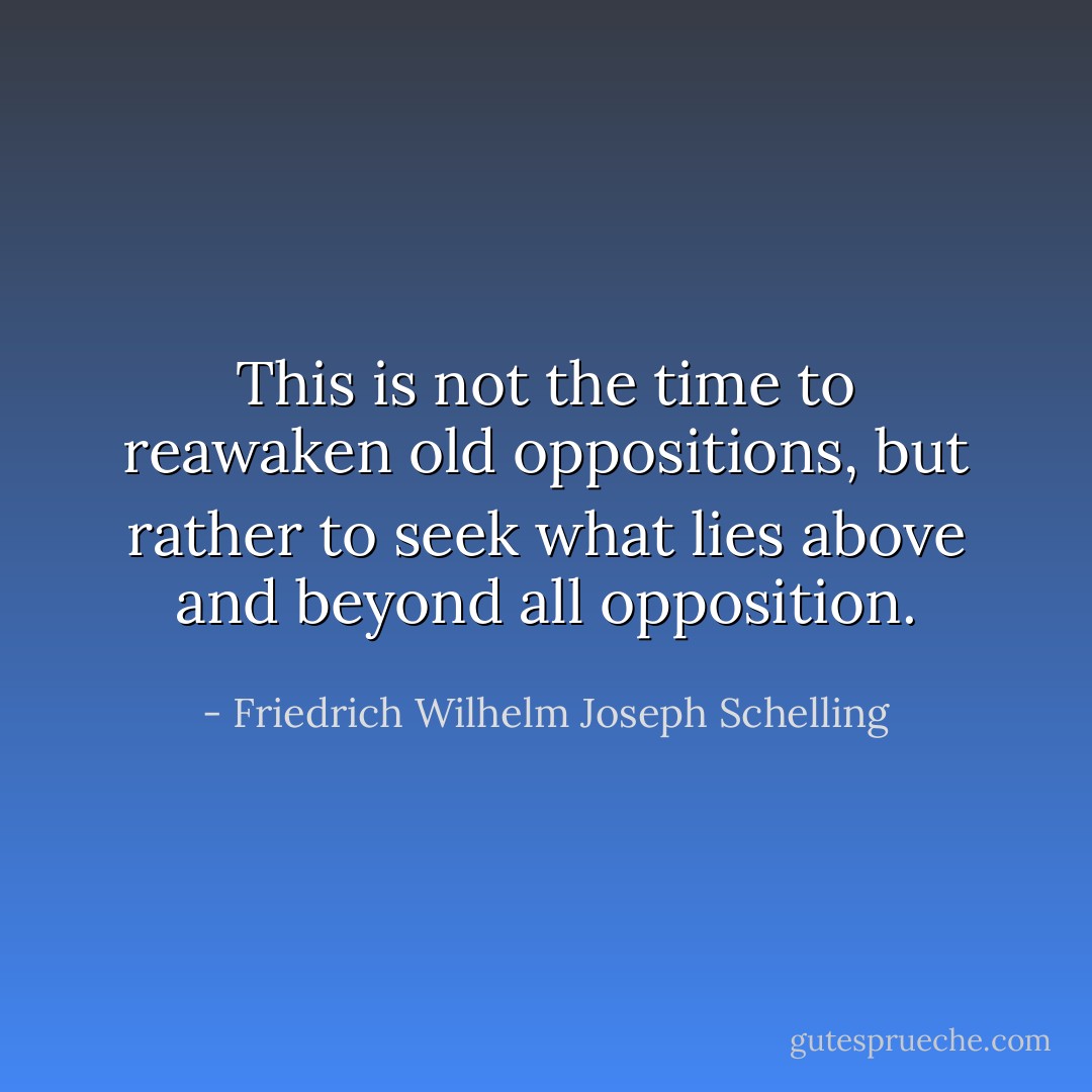 This is not the time to reawaken old oppositions, but rather to seek what lies above and beyond all opposition. - Friedrich Wilhelm Joseph Schelling