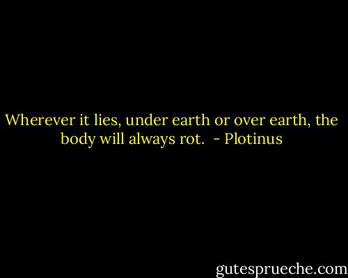 Wherever it lies, under earth or over earth, the body will always rot.  - Plotinus