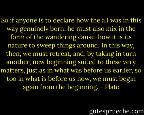 So if anyone is to declare how the all was in this way genuinely born, he must also mix in the form of the wandering cause-how it is its nature to sweep things around. In this way, then, we must retreat, and, by taking in turn another, new beginning suited to these very matters, just as in what was before us earlier, so too in what is before us now, we must begin again from the beginning. - Plato