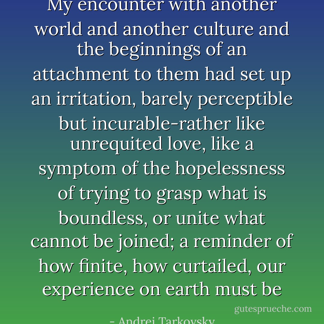 My encounter with another world and another culture and the beginnings of an attachment to them had set up an irritation, barely perceptible but incurable-rather like unrequited love, like a symptom of the hopelessness of trying to grasp what is boundless, or unite what cannot be joined; a reminder of how finite, how curtailed, our experience on earth must be - Andrei Tarkovsky