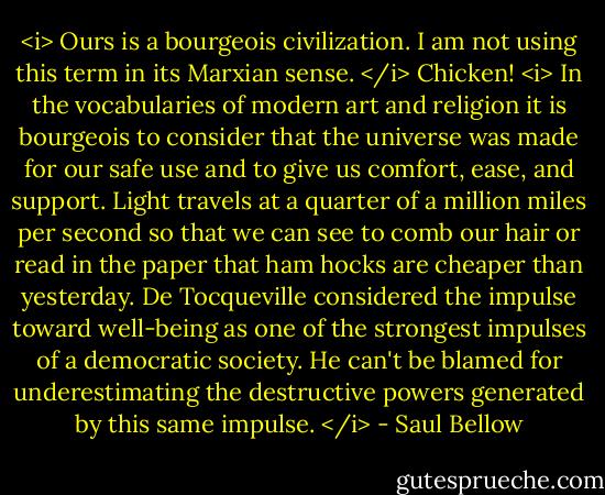 <i> Ours is a bourgeois civilization. I am not using this term in its Marxian sense. </i> Chicken! <i> In the vocabularies of modern art and religion it is bourgeois to consider that the universe was made for our safe use and to give us comfort, ease, and support. Light travels at a quarter of a million miles per second so that we can see to comb our hair or read in the paper that ham hocks are cheaper than yesterday. De Tocqueville considered the impulse toward well-being as one of the strongest impulses of a democratic society. He can't be blamed for underestimating the destructive powers generated by this same impulse. </i> - Saul Bellow