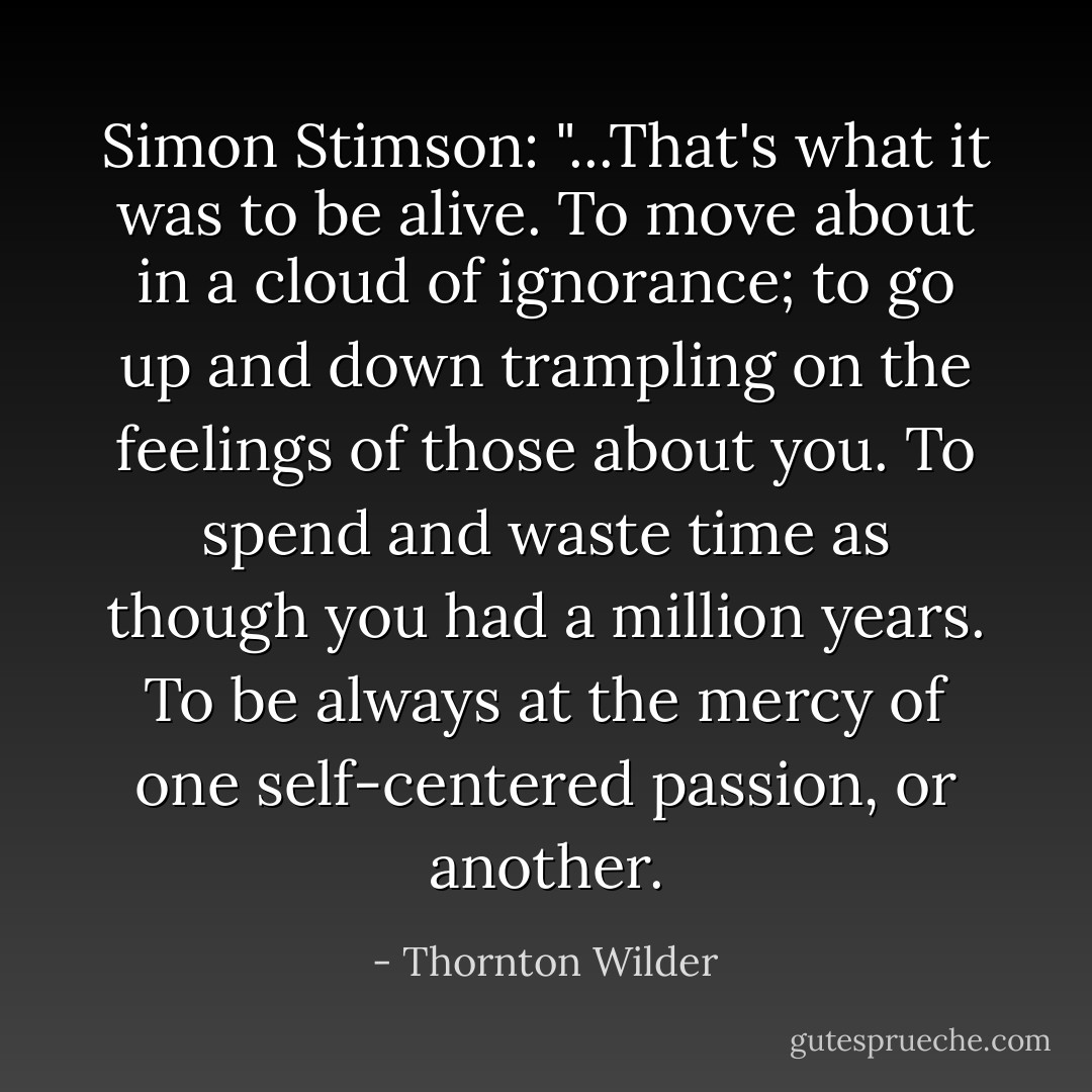 Simon Stimson: "...That's what it was to be alive. To move about in a cloud of ignorance; to go up and down trampling on the feelings of those about you. To spend and waste time as though you had a million years. To be always at the mercy of one self-centered passion, or another. - Thornton Wilder