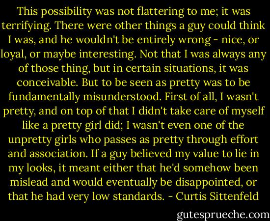 This possibility was not flattering to me; it was terrifying. There were other things a guy could think I was, and he wouldn't be entirely wrong - nice, or loyal, or maybe interesting. Not that I was always any of those thing, but in certain situations, it was conceivable. But to be seen as pretty was to be fundamentally misunderstood. First of all, I wasn't pretty, and on top of that I didn't take care of myself like a pretty girl did; I wasn't even one of the unpretty girls who passes as pretty through effort and association. If a guy believed my value to lie in my looks, it meant either that he'd somehow been mislead and would eventually be disappointed, or that he had very low standards. - Curtis Sittenfeld