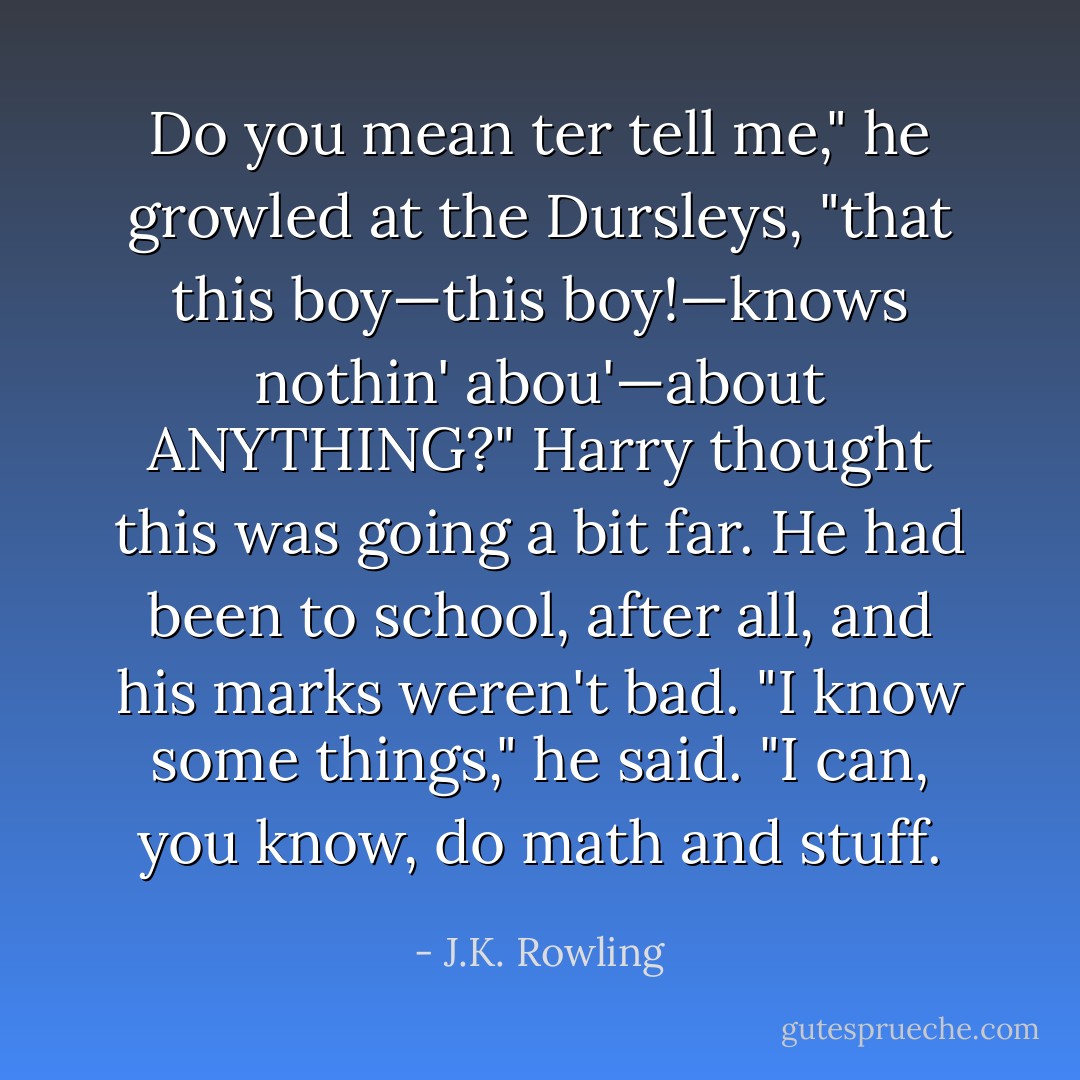 Do you mean ter tell me," he growled at the Dursleys, "that this boy—this boy!—knows nothin' abou'—about ANYTHING?"<br />Harry thought this was going a bit far. He had been to school, after all, and his marks weren't bad.<br />"I know some things," he said. "I can, you know, do math and stuff. - J.K. Rowling