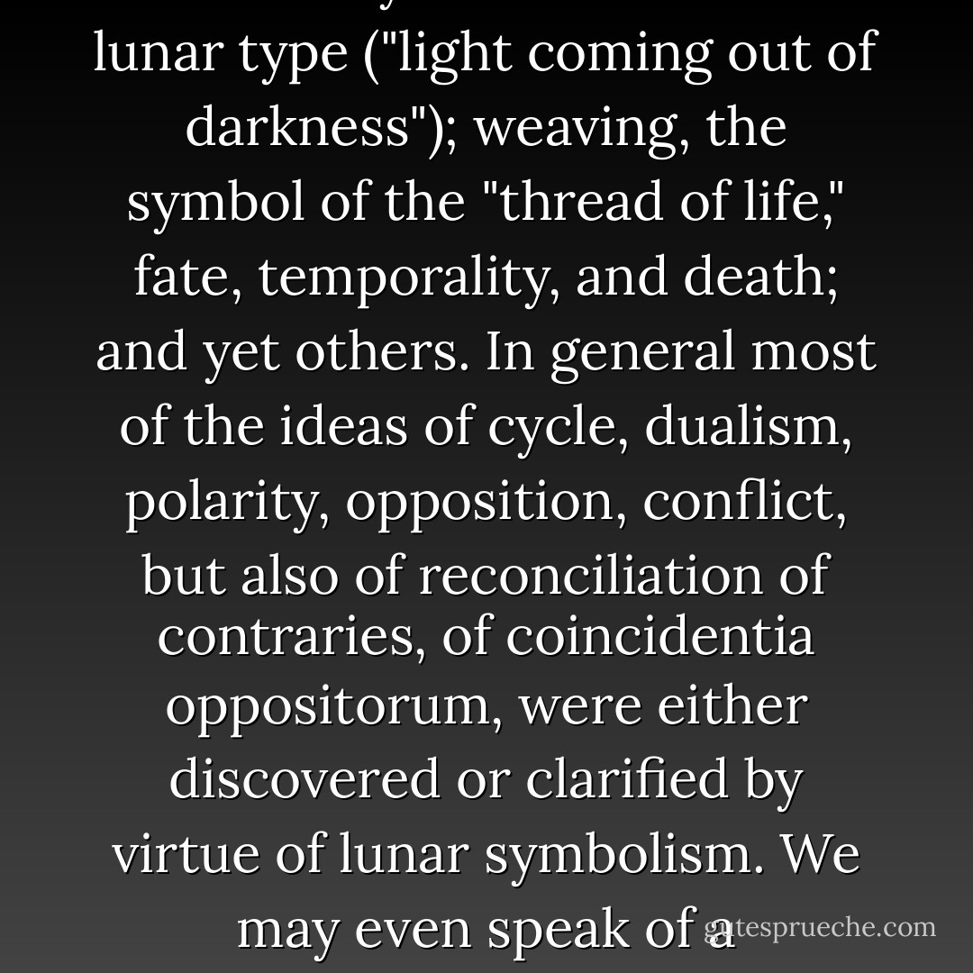 It was lunar symbolism that enabled man to relate and connect such heterogeneous things as: birth, becoming, death, and ressurection; the waters, plants, woman, fecundity, and immortality; the cosmic darkness, prenatal existence, and life after death, followed by the rebirth of the lunar type ("light coming out of darkness"); weaving, the symbol of the "thread of life," fate, temporality, and death; and yet others. In general most of the ideas of cycle, dualism, polarity, opposition, conflict, but also of reconciliation of contraries, of coincidentia oppositorum, were either discovered or clarified by virtue of lunar symbolism. We may even speak of a metaphysics of the moon, in the sense of a consistent system of "truths" relating to the mode of being peculiar to living creatures, to everything in the cosmos that shares in life, that is, in becoming, growth and waning, death and ressurrection. - Mircea Eliade