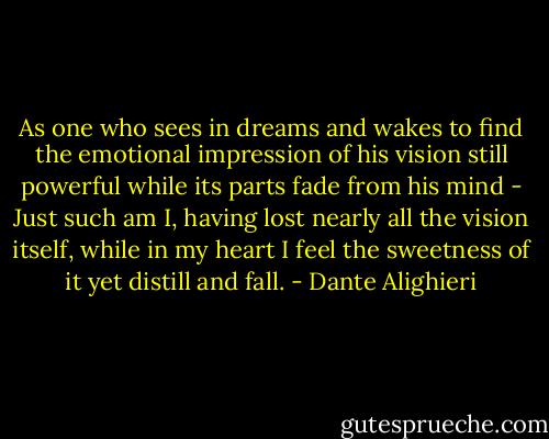 As one who sees in dreams and wakes to find the emotional impression of his vision still powerful while its parts fade from his mind - Just such am I, having lost nearly all the vision itself, while in my heart I feel the sweetness of it yet distill and fall. - Dante Alighieri