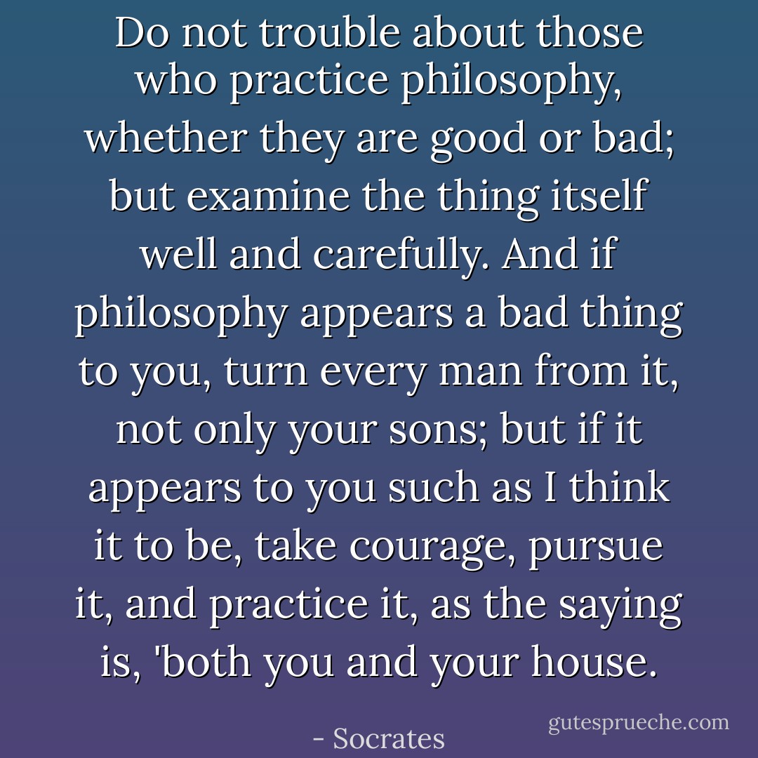 Do not trouble about those who practice philosophy, whether they are good or bad; but examine the thing itself well and carefully. And if philosophy appears a bad thing to you, turn every man from it, not only your sons; but if it appears to you such as I think it to be, take courage, pursue it, and practice it, as the saying is, 'both you and your house. - Socrates