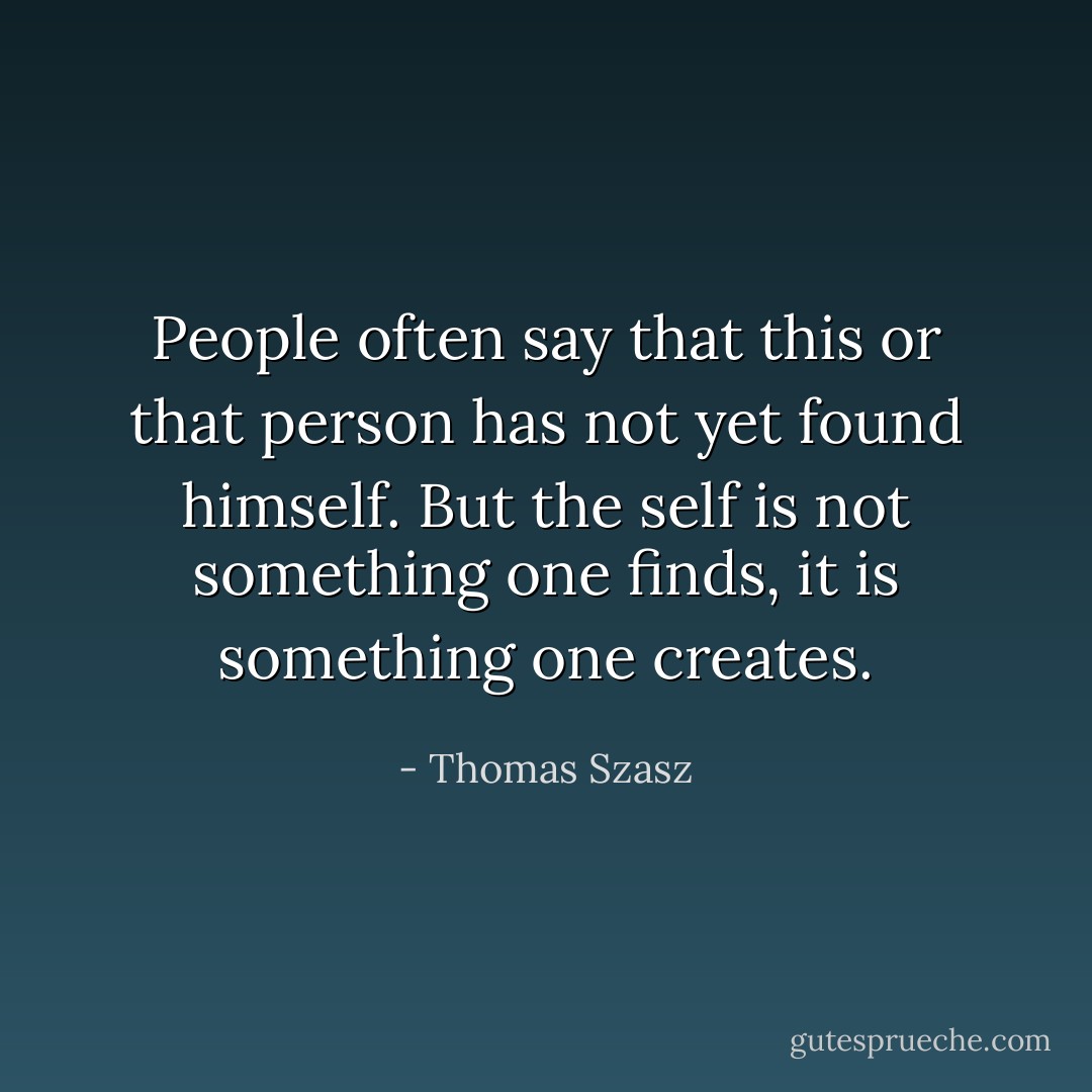 People often say that this or that person has not yet found himself. But the self is not something one finds, it is something one creates. - Thomas Szasz