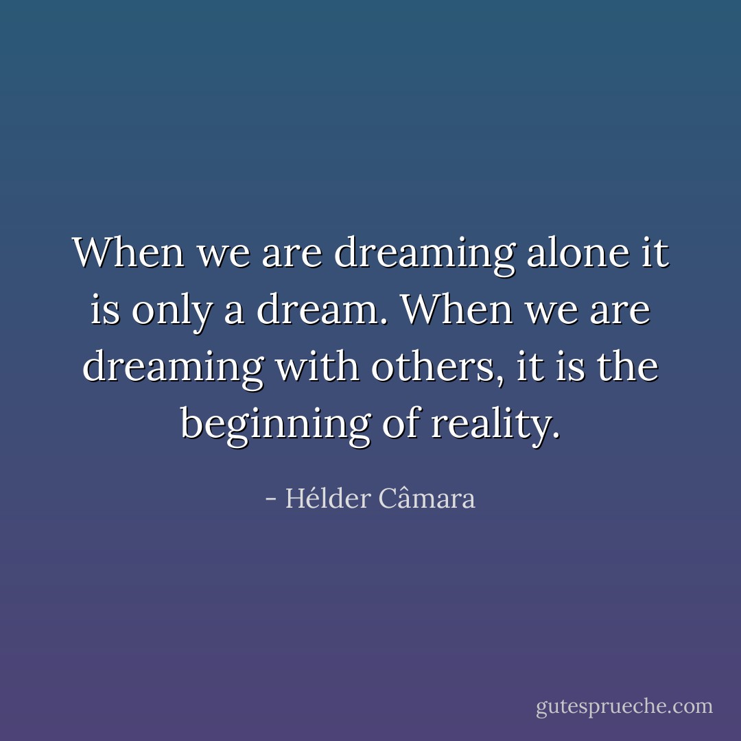 When we are dreaming alone it is only a dream. When we are dreaming with others, it is the beginning of reality. - Hélder Câmara
