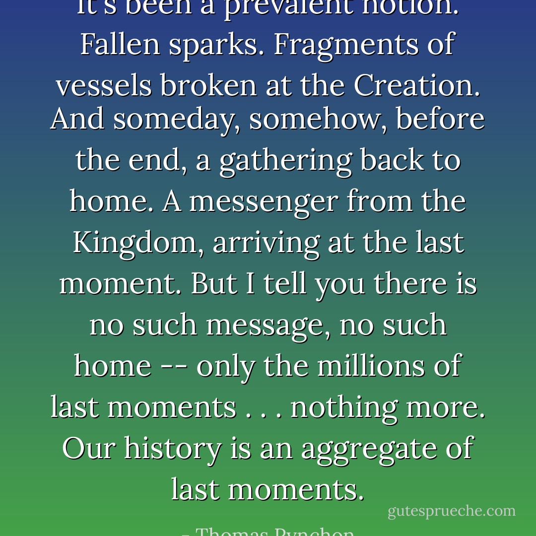 It's been a prevalent notion. Fallen sparks. Fragments of vessels broken at the Creation. And someday, somehow, before the end, a gathering back to home. A messenger from the Kingdom, arriving at the last moment. But I tell you there is no such message, no such home -- only the millions of last moments . . . nothing more. Our history is an aggregate of last moments. - Thomas Pynchon