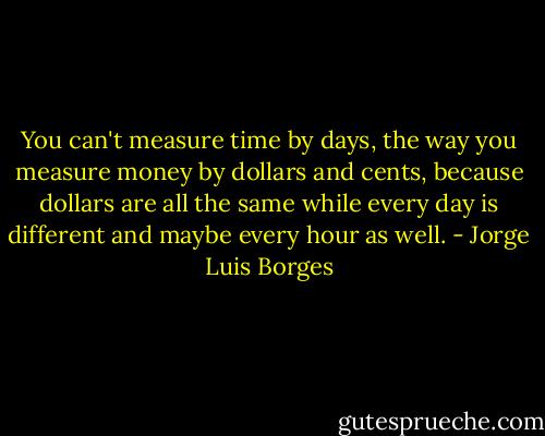 You can't measure time by days, the way you measure money by dollars and cents, because dollars are all the same while every day is different and maybe every hour as well. - Jorge Luis Borges