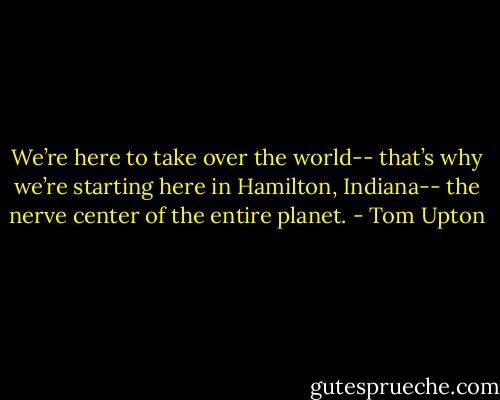 We’re here to take over the world-- that’s why we’re starting here in Hamilton, Indiana-- the nerve center of the entire planet. - Tom Upton