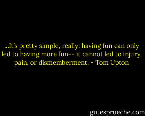 ...It’s pretty simple, really: having fun can only led to having more fun-- it cannot led to injury, pain, or dismemberment. - Tom Upton