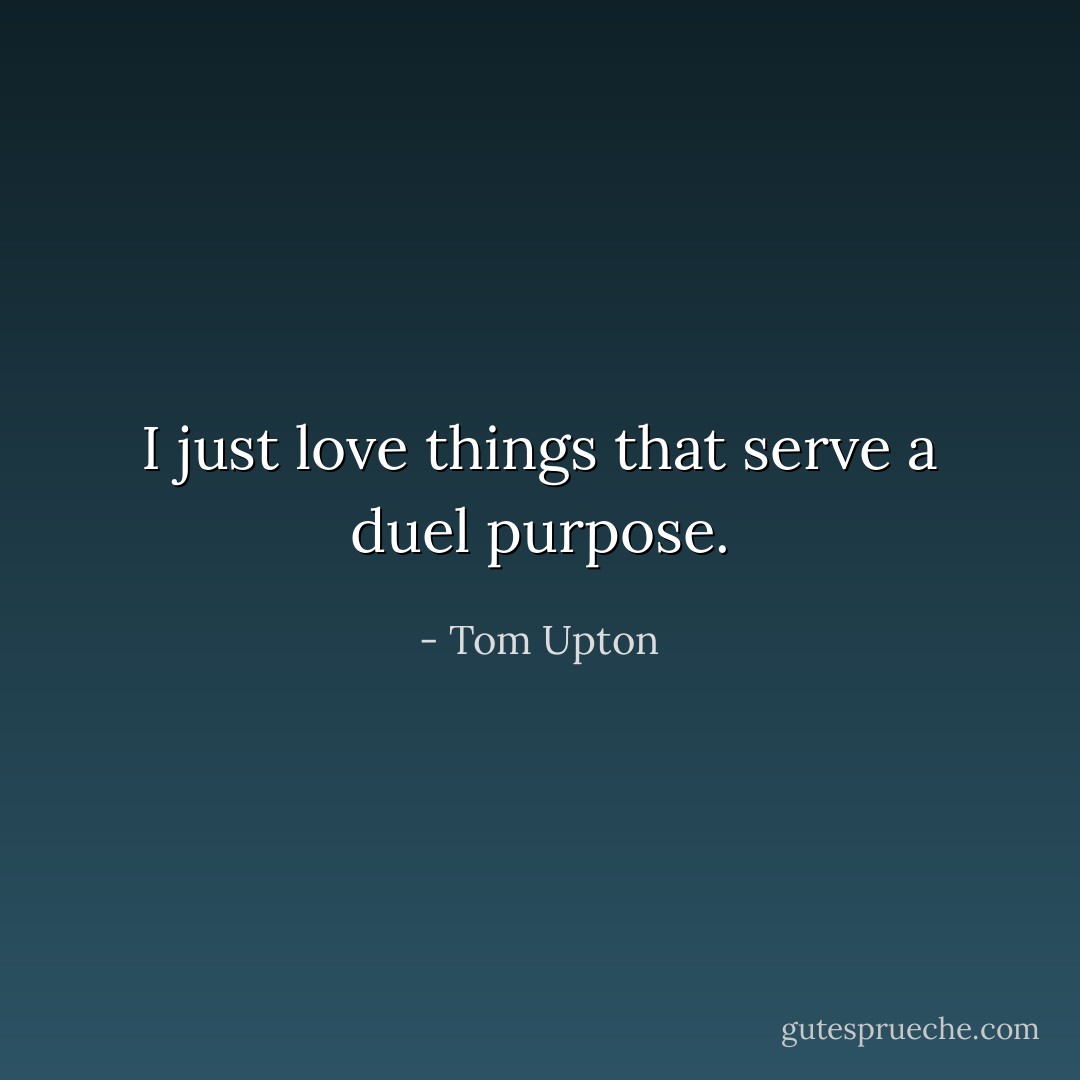 I just love things that serve a duel purpose. - Tom Upton