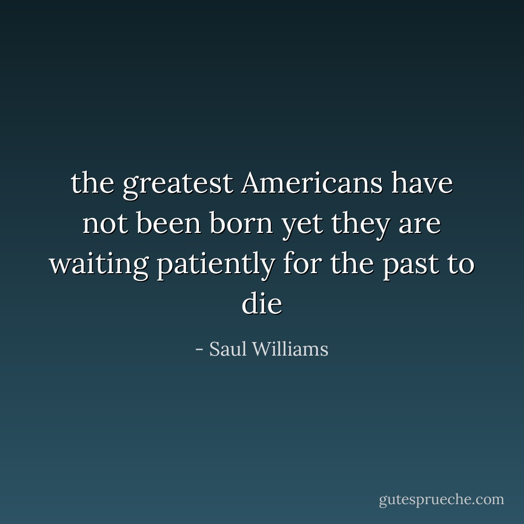 the greatest Americans<br />have not been born yet<br />they are waiting patiently<br />for the past to die - Saul Williams