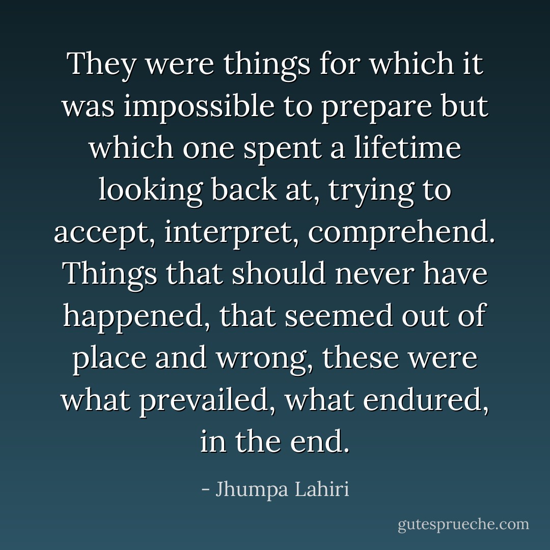 They were things for which it was impossible to prepare but which one spent a lifetime looking back at, trying to accept, interpret, comprehend. Things that should never have happened, that seemed out of place and wrong, these were what prevailed, what endured, in the end. - Jhumpa Lahiri