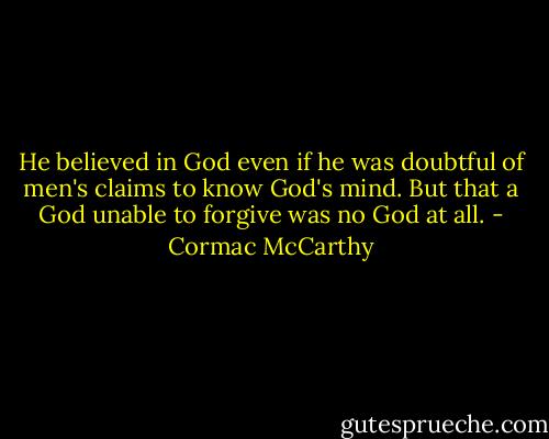 He believed in God even if he was doubtful of men's claims to know God's mind. But that a God unable to forgive was no God at all. - Cormac McCarthy