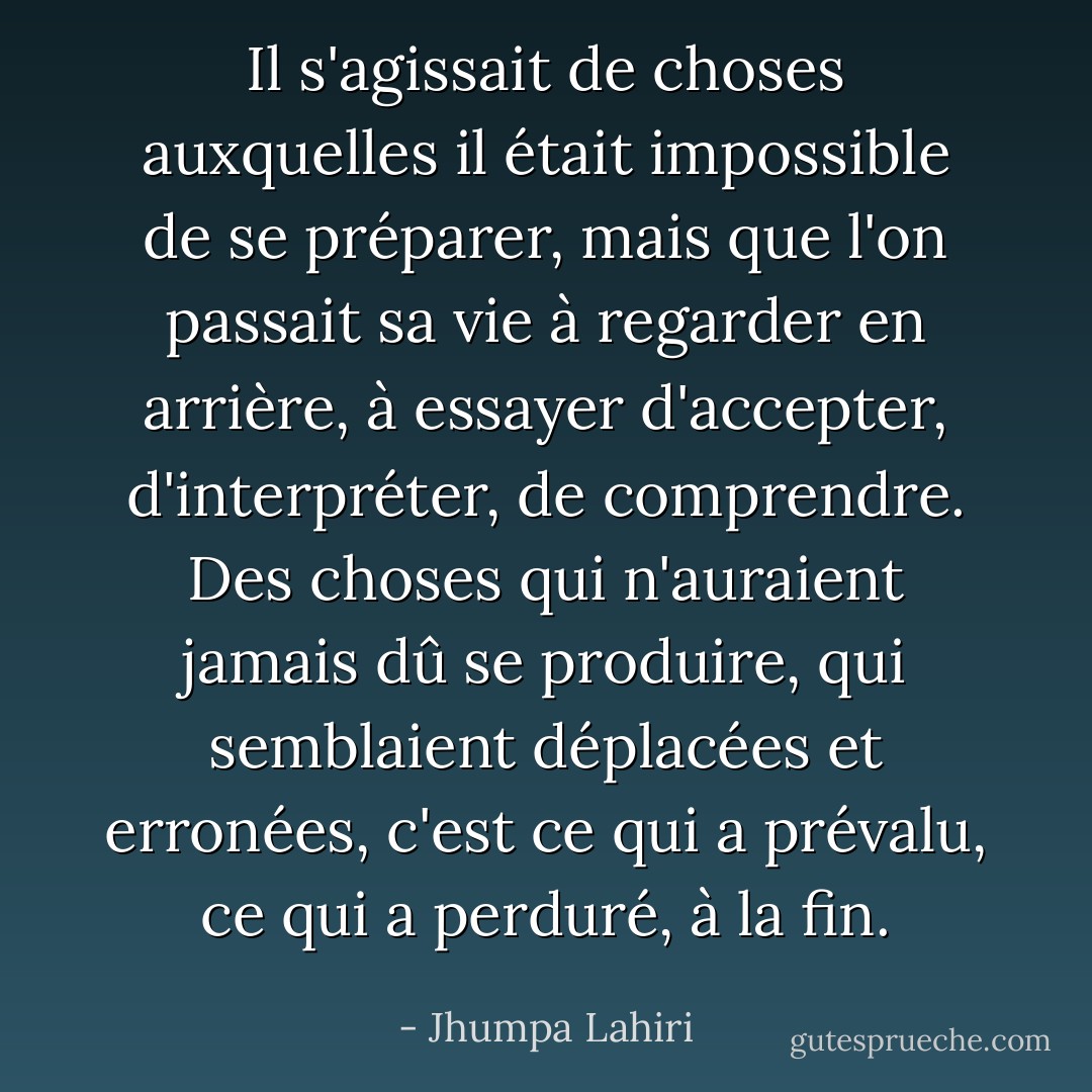 Il s'agissait de choses auxquelles il était impossible de se préparer, mais que l'on passait sa vie à regarder en arrière, à essayer d'accepter, d'interpréter, de comprendre. Des choses qui n'auraient jamais dû se produire, qui semblaient déplacées et erronées, c'est ce qui a prévalu, ce qui a perduré, à la fin. - Jhumpa Lahiri