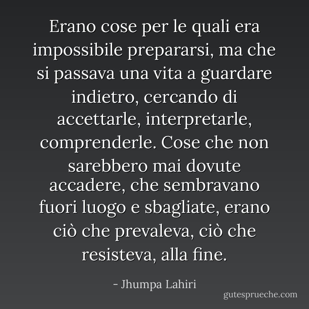 Erano cose per le quali era impossibile prepararsi, ma che si passava una vita a guardare indietro, cercando di accettarle, interpretarle, comprenderle. Cose che non sarebbero mai dovute accadere, che sembravano fuori luogo e sbagliate, erano ciò che prevaleva, ciò che resisteva, alla fine. - Jhumpa Lahiri