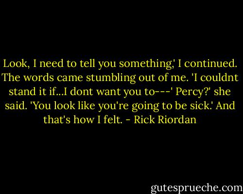 Look, I need to tell you something,' I continued. The words came stumbling out of me. 'I couldnt stand it if...I dont want you to---'<br />Percy?' she said. 'You look like you're going to be sick.'<br />And that's how I felt. - Rick Riordan