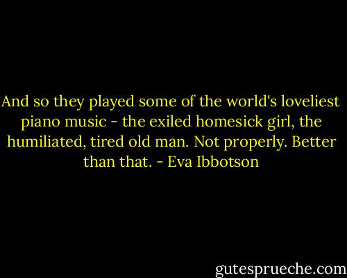 And so they played some of the world's loveliest piano music - the exiled homesick girl, the humiliated, tired old man. Not properly. Better than that. - Eva Ibbotson