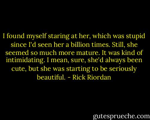 I found myself staring at her, which was stupid since I'd seen her a billion times. Still, she seemed so much more mature. It was kind of intimidating. I mean, sure, she'd always been cute, but she was starting to be seriously beautiful. - Rick Riordan
