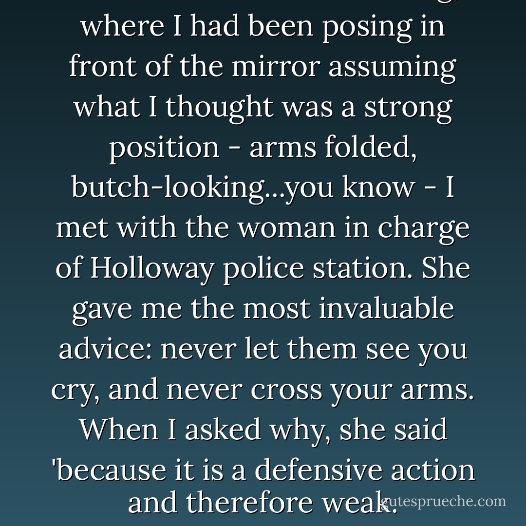 Fresh from a costume fitting, where I had been posing in front of the mirror assuming what I thought was a strong position - arms folded, butch-looking...you know - I met with the woman in charge of Holloway police station. She gave me the most invaluable advice: never let them see you cry, and never cross your arms. When I asked why, she said 'because it is a defensive action and therefore weak. - Helen Mirren